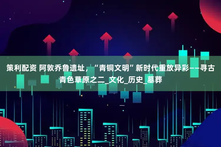 策利配资 阿敦乔鲁遗址，“青铜文明”新时代重放异彩——寻古青色草原之二_文化_历史_墓葬