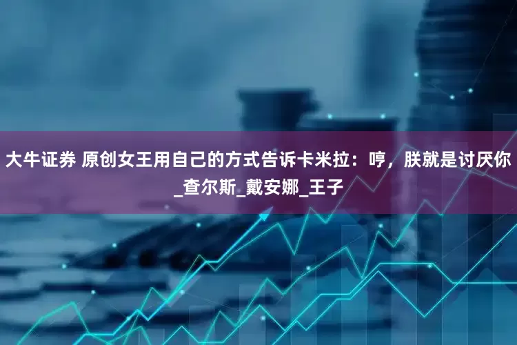 大牛证券 原创女王用自己的方式告诉卡米拉：哼，朕就是讨厌你_查尔斯_戴安娜_王子