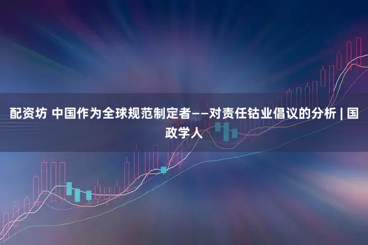 配资坊 中国作为全球规范制定者——对责任钴业倡议的分析 | 国政学人