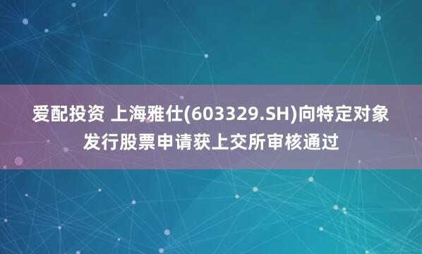爱配投资 上海雅仕(603329.SH)向特定对象发行股票申请获上交所审核通过