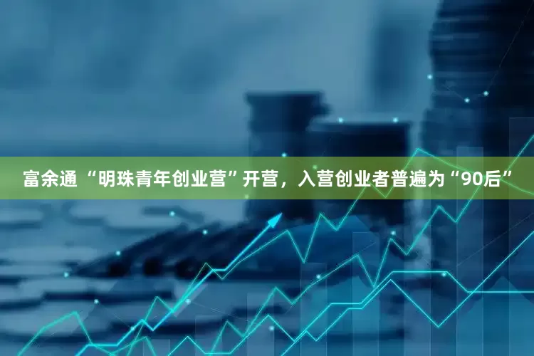 富余通 “明珠青年创业营”开营，入营创业者普遍为“90后”
