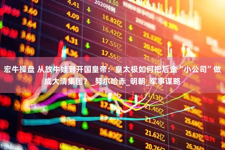 宏牛操盘 从放牛娃到开国皇帝：皇太极如何把后金“小公司”做成大清集团？_努尔哈赤_明朝_军事谋略