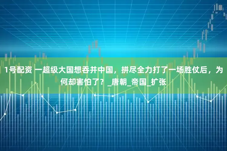 1号配资 一超级大国想吞并中国，拼尽全力打了一场胜仗后，为何却害怕了？_唐朝_帝国_扩张