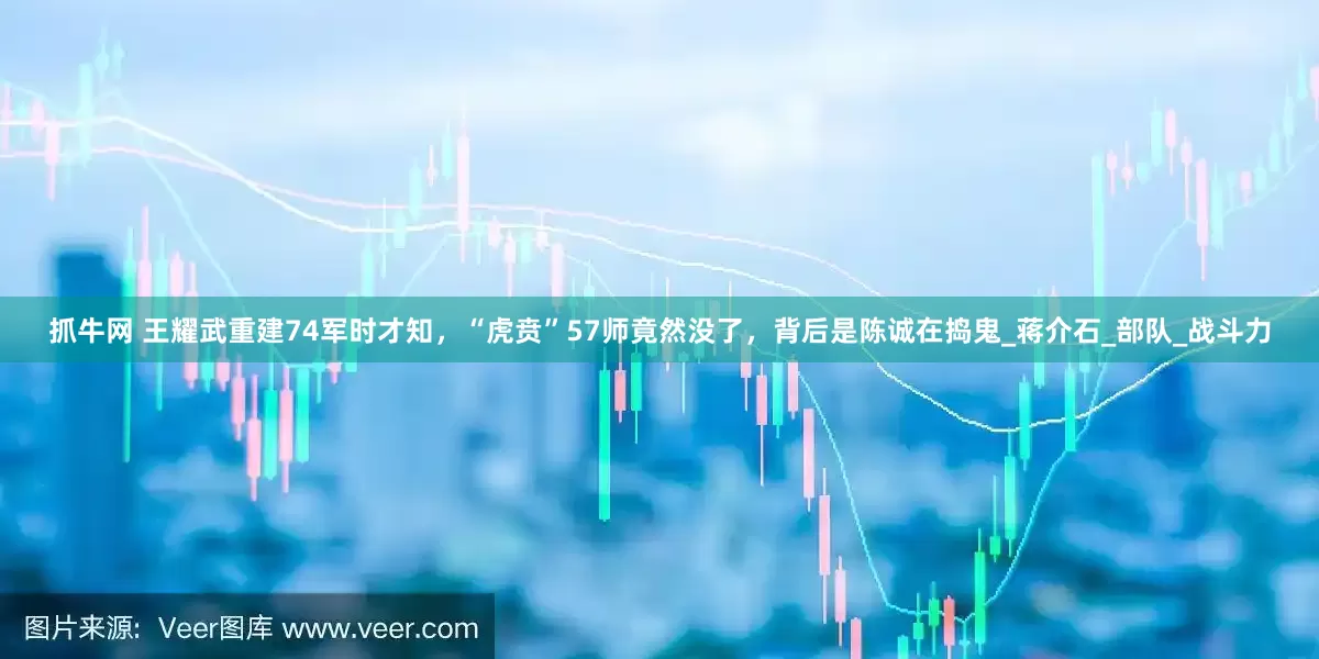 抓牛网 王耀武重建74军时才知，“虎贲”57师竟然没了，背后是陈诚在捣鬼_蒋介石_部队_战斗力