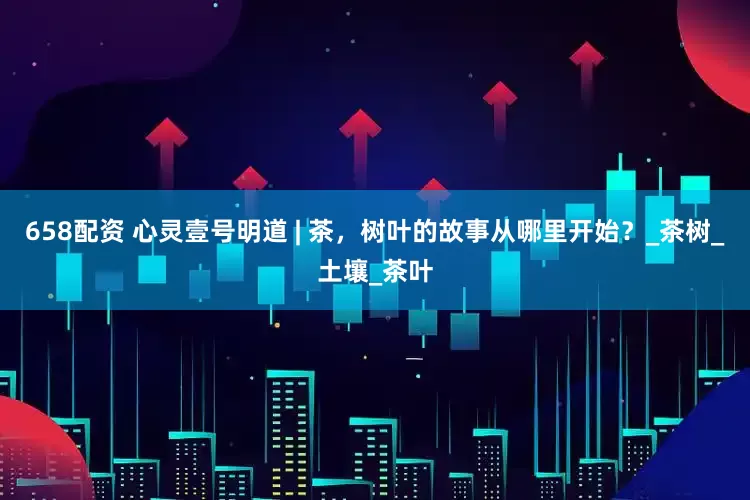 658配资 心灵壹号明道 | 茶，树叶的故事从哪里开始？_茶树_土壤_茶叶