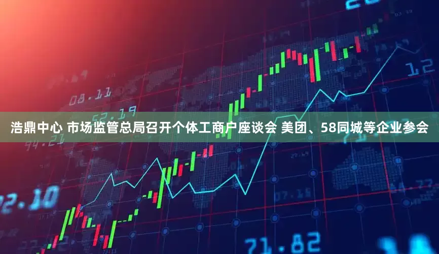浩鼎中心 市场监管总局召开个体工商户座谈会 美团、58同城等企业参会