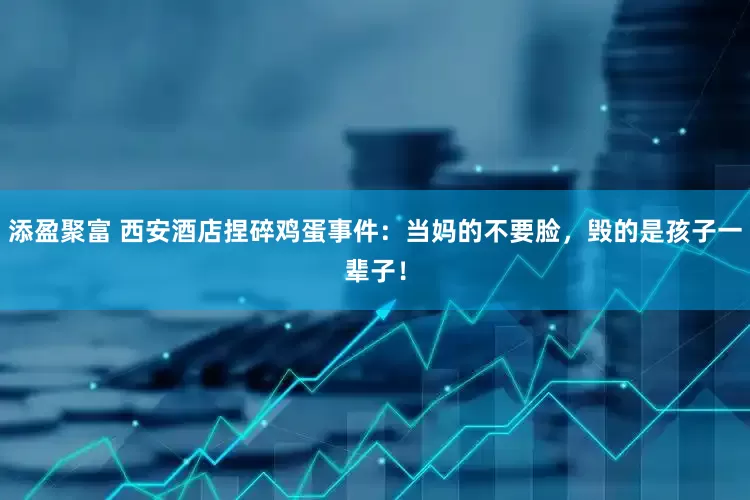 添盈聚富 西安酒店捏碎鸡蛋事件：当妈的不要脸，毁的是孩子一辈子！