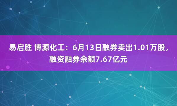 易启胜 博源化工：6月13日融券卖出1.01万股，融资融券余额7.67亿元