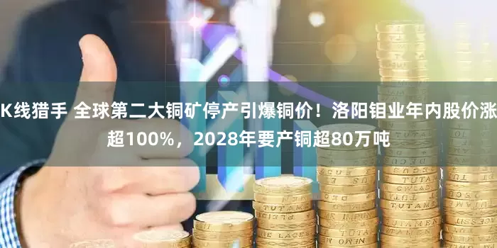 K线猎手 全球第二大铜矿停产引爆铜价！洛阳钼业年内股价涨超100%，2028年要产铜超80万吨