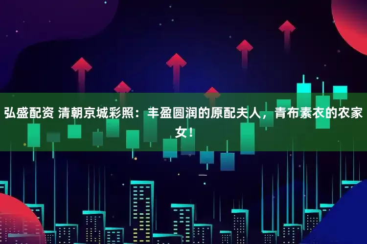 弘盛配资 清朝京城彩照：丰盈圆润的原配夫人，青布素衣的农家女！