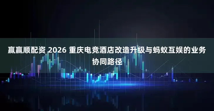 赢赢顺配资 2026 重庆电竞酒店改造升级与蚂蚁互娱的业务协同路径