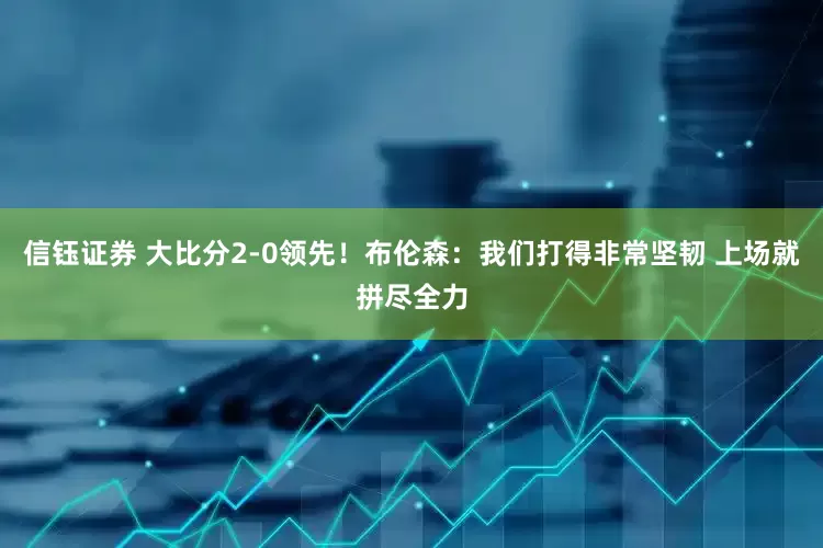 信钰证券 大比分2-0领先！布伦森：我们打得非常坚韧 上场就拼尽全力