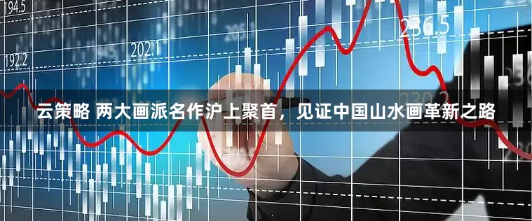 云策略 两大画派名作沪上聚首，见证中国山水画革新之路