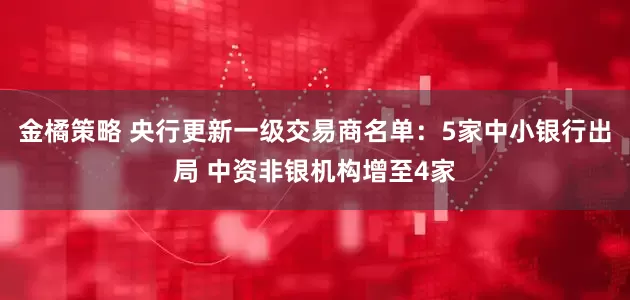 金橘策略 央行更新一级交易商名单：5家中小银行出局 中资非银机构增至4家